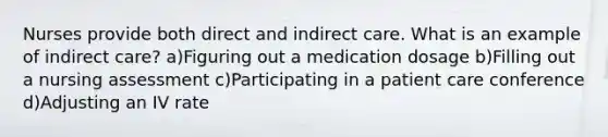 Nurses provide both direct and indirect care. What is an example of indirect care? a)Figuring out a medication dosage b)Filling out a nursing assessment c)Participating in a patient care conference d)Adjusting an IV rate