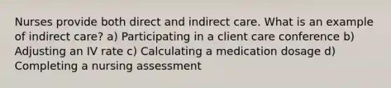 Nurses provide both direct and indirect care. What is an example of indirect care? a) Participating in a client care conference b) Adjusting an IV rate c) Calculating a medication dosage d) Completing a nursing assessment