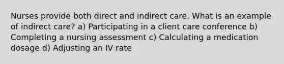 Nurses provide both direct and indirect care. What is an example of indirect care? a) Participating in a client care conference b) Completing a nursing assessment c) Calculating a medication dosage d) Adjusting an IV rate