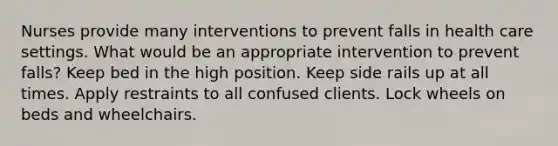 Nurses provide many interventions to prevent falls in health care settings. What would be an appropriate intervention to prevent falls? Keep bed in the high position. Keep side rails up at all times. Apply restraints to all confused clients. Lock wheels on beds and wheelchairs.