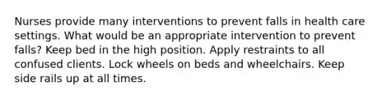 Nurses provide many interventions to prevent falls in health care settings. What would be an appropriate intervention to prevent falls? Keep bed in the high position. Apply restraints to all confused clients. Lock wheels on beds and wheelchairs. Keep side rails up at all times.