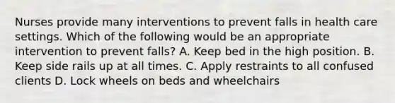 Nurses provide many interventions to prevent falls in health care settings. Which of the following would be an appropriate intervention to prevent falls? A. Keep bed in the high position. B. Keep side rails up at all times. C. Apply restraints to all confused clients D. Lock wheels on beds and wheelchairs