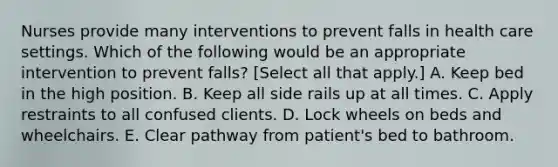 Nurses provide many interventions to prevent falls in health care settings. Which of the following would be an appropriate intervention to prevent falls? [Select all that apply.] A. Keep bed in the high position. B. Keep all side rails up at all times. C. Apply restraints to all confused clients. D. Lock wheels on beds and wheelchairs. E. Clear pathway from patient's bed to bathroom.