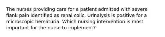 The nurses providing care for a patient admitted with severe flank pain identified as renal colic. Urinalysis is positive for a microscopic hematuria. Which nursing intervention is most important for the nurse to implement?