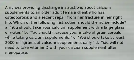 A nurses providing discharge instructions about calcium supplements to an older adult female client who has osteoporosis and a recent repair from her fracture in her right hip. Which of the following instruction should the nurse include? a. "You should take your calcium supplement with a large glass of water." b. "You should increase your intake of grain cereals while taking calcium supplements." c. "You should take at least 2600 milligrams of calcium supplements daily." d. "You will not need to take vitamin D with your calcium supplement after menopause.