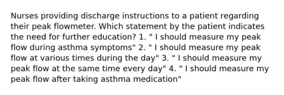 Nurses providing discharge instructions to a patient regarding their peak flowmeter. Which statement by the patient indicates the need for further education? 1. " I should measure my peak flow during asthma symptoms" 2. " I should measure my peak flow at various times during the day" 3. " I should measure my peak flow at the same time every day" 4. " I should measure my peak flow after taking asthma medication"