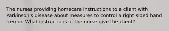 The nurses providing homecare instructions to a client with Parkinson's disease about measures to control a right-sided hand tremor. What instructions of the nurse give the client?