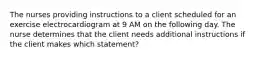 The nurses providing instructions to a client scheduled for an exercise electrocardiogram at 9 AM on the following day. The nurse determines that the client needs additional instructions if the client makes which statement?