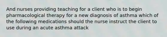 And nurses providing teaching for a client who is to begin pharmacological therapy for a new diagnosis of asthma which of the following medications should the nurse instruct the client to use during an acute asthma attack