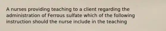 A nurses providing teaching to a client regarding the administration of Ferrous sulfate which of the following instruction should the nurse include in the teaching