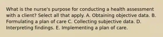 What is the nurse's purpose for conducting a health assessment with a client? Select all that apply. A. Obtaining objective data. B. Formulating a plan of care C. Collecting subjective data. D. Interpreting findings. E. Implementing a plan of care.