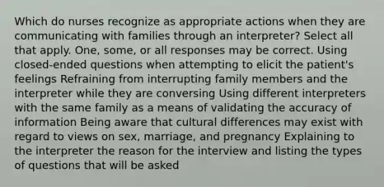 Which do nurses recognize as appropriate actions when they are communicating with families through an interpreter? Select all that apply. One, some, or all responses may be correct. Using closed-ended questions when attempting to elicit the patient's feelings Refraining from interrupting family members and the interpreter while they are conversing Using different interpreters with the same family as a means of validating the accuracy of information Being aware that cultural differences may exist with regard to views on sex, marriage, and pregnancy Explaining to the interpreter the reason for the interview and listing the types of questions that will be asked