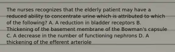 The nurses recognizes that the elderly patient may have a reduced ability to concentrate urine which is attributed to which of the following? A. A reduction in bladder receptors B. Thickening of the basement membrane of the Bowman's capsule C. A decrease in the number of functioning nephrons D. A thickening of the efferent arteriole