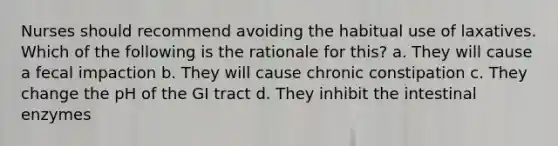 Nurses should recommend avoiding the habitual use of laxatives. Which of the following is the rationale for this? a. They will cause a fecal impaction b. They will cause chronic constipation c. They change the pH of the GI tract d. They inhibit the intestinal enzymes