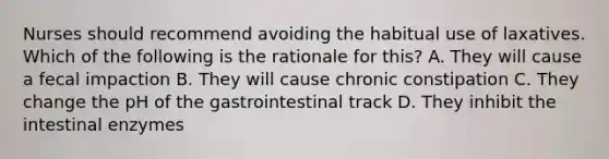 Nurses should recommend avoiding the habitual use of laxatives. Which of the following is the rationale for this? A. They will cause a fecal impaction B. They will cause chronic constipation C. They change the pH of the gastrointestinal track D. They inhibit the intestinal enzymes