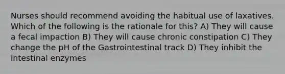 Nurses should recommend avoiding the habitual use of laxatives. Which of the following is the rationale for this? A) They will cause a fecal impaction B) They will cause chronic constipation C) They change the pH of the Gastrointestinal track D) They inhibit the intestinal enzymes