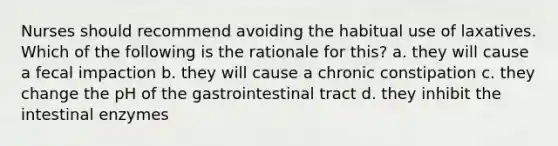 Nurses should recommend avoiding the habitual use of laxatives. Which of the following is the rationale for this? a. they will cause a fecal impaction b. they will cause a chronic constipation c. they change the pH of the gastrointestinal tract d. they inhibit the intestinal enzymes