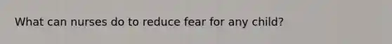 What can nurses do to reduce fear for any child?