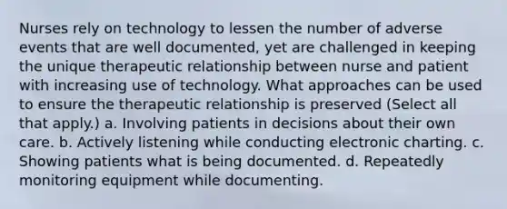 Nurses rely on technology to lessen the number of adverse events that are well documented, yet are challenged in keeping the unique therapeutic relationship between nurse and patient with increasing use of technology. What approaches can be used to ensure the therapeutic relationship is preserved (Select all that apply.) a. Involving patients in decisions about their own care. b. Actively listening while conducting electronic charting. c. Showing patients what is being documented. d. Repeatedly monitoring equipment while documenting.