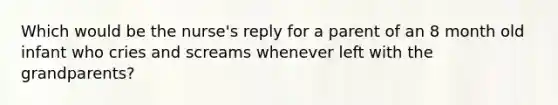 Which would be the nurse's reply for a parent of an 8 month old infant who cries and screams whenever left with the grandparents?