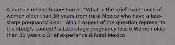 A nurse's research question is, "What is the grief experience of women older than 30 years from rural Mexico who have a late-stage pregnancy loss?" Which aspect of the question represents the study's context? a.Late-stage pregnancy loss b.Women older than 30 years c.Grief experience d.Rural Mexico