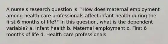 A nurse's research question is, "How does maternal employment among health care professionals affect infant health during the first 6 months of life?" In this question, what is the dependent variable? a. Infant health b. Maternal employment c. First 6 months of life d. Health care professionals