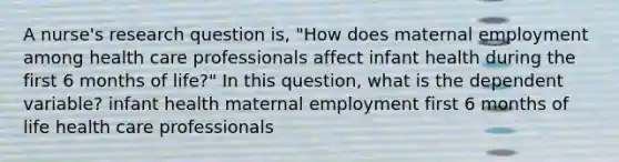 A nurse's research question is, "How does maternal employment among health care professionals affect infant health during the first 6 months of life?" In this question, what is the dependent variable? infant health maternal employment first 6 months of life health care professionals