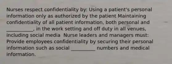 Nurses respect confidentiality by:​ Using a patient's personal information only as authorized by the patient​ Maintaining confidentiality of all patient information, both personal and ___________, in the work setting and off duty in all venues, including social media ​ Nurse leaders and managers must: Provide employees confidentiality by securing their personal information such as social __________ numbers and medical information.