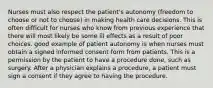 Nurses must also respect the patient's autonomy (freedom to choose or not to choose) in making health care decisions. This is often difficult for nurses who know from previous experience that there will most likely be some ill effects as a result of poor choices. good example of patient autonomy is when nurses must obtain a signed informed consent form from patients. This is a permission by the patient to have a procedure done, such as surgery. After a physician explains a procedure, a patient must sign a consent if they agree to having the procedure.