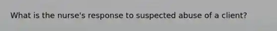 What is the nurse's response to suspected abuse of a client?