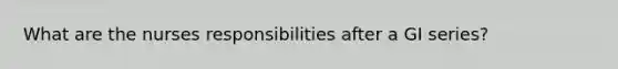 What are the nurses responsibilities after a GI series?