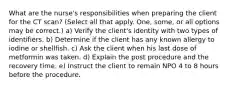 What are the nurse's responsibilities when preparing the client for the CT scan? (Select all that apply. One, some, or all options may be correct.) a) Verify the client's identity with two types of identifiers. b) Determine if the client has any known allergy to iodine or shellfish. c) Ask the client when his last dose of metformin was taken. d) Explain the post procedure and the recovery time. e) Instruct the client to remain NPO 4 to 8 hours before the procedure.