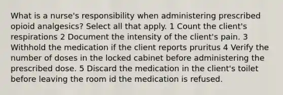 What is a nurse's responsibility when administering prescribed opioid analgesics? Select all that apply. 1 Count the client's respirations 2 Document the intensity of the client's pain. 3 Withhold the medication if the client reports pruritus 4 Verify the number of doses in the locked cabinet before administering the prescribed dose. 5 Discard the medication in the client's toilet before leaving the room id the medication is refused.