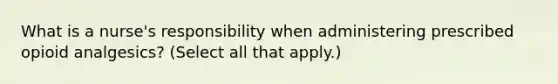 What is a nurse's responsibility when administering prescribed opioid analgesics? (Select all that apply.)