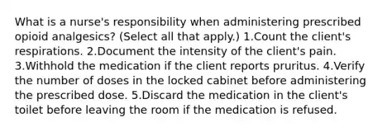 What is a nurse's responsibility when administering prescribed opioid analgesics? (Select all that apply.) 1.Count the client's respirations. 2.Document the intensity of the client's pain. 3.Withhold the medication if the client reports pruritus. 4.Verify the number of doses in the locked cabinet before administering the prescribed dose. 5.Discard the medication in the client's toilet before leaving the room if the medication is refused.