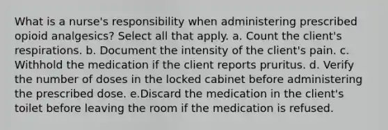 What is a nurse's responsibility when administering prescribed opioid analgesics? Select all that apply. a. Count the client's respirations. b. Document the intensity of the client's pain. c. Withhold the medication if the client reports pruritus. d. Verify the number of doses in the locked cabinet before administering the prescribed dose. e.Discard the medication in the client's toilet before leaving the room if the medication is refused.