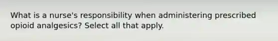 What is a nurse's responsibility when administering prescribed opioid analgesics? Select all that apply.