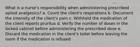 What is a nurse's responsibility when administering prescribed opioid analgesics? a. Count the client's respirations b. Document the intensity of the client's pain c. Withhold the medication of the client reports pruritus d. Verify the number of doses in the locked cabinet before administering the prescribed dose e. Discard the medication in the client's toilet before leaving the room if the medication is refused