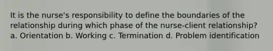 It is the nurse's responsibility to define the boundaries of the relationship during which phase of the nurse-client relationship? a. Orientation b. Working c. Termination d. Problem identification