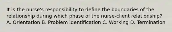 It is the nurse's responsibility to define the boundaries of the relationship during which phase of the nurse-client relationship? A. Orientation B. Problem identification C. Working D. Termination