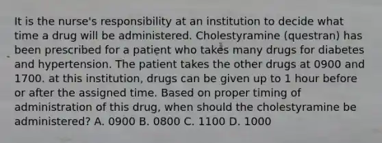 It is the nurse's responsibility at an institution to decide what time a drug will be administered. Cholestyramine (questran) has been prescribed for a patient who takes many drugs for diabetes and hypertension. The patient takes the other drugs at 0900 and 1700. at this institution, drugs can be given up to 1 hour before or after the assigned time. Based on proper timing of administration of this drug, when should the cholestyramine be administered? A. 0900 B. 0800 C. 1100 D. 1000