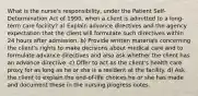 What is the nurse's responsibility, under the Patient Self-Determination Act of 1990, when a client is admitted to a long-term care facility? a) Explain advance directives and the agency expectation that the client will formulate such directives within 24 hours after admission. b) Provide written materials concerning the client's rights to make decisions about medical care and to formulate advance directives and also ask whether the client has an advance directive. c) Offer to act as the client's health care proxy for as long as he or she is a resident at the facility. d) Ask the client to explain the end-of-life choices he or she has made and document these in the nursing progress notes.