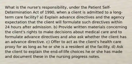 What is the nurse's responsibility, under the Patient Self-Determination Act of 1990, when a client is admitted to a long-term care facility? a) Explain advance directives and the agency expectation that the client will formulate such directives within 24 hours after admission. b) Provide written materials concerning the client's rights to make decisions about medical care and to formulate advance directives and also ask whether the client has an advance directive. c) Offer to act as the client's health care proxy for as long as he or she is a resident at the facility. d) Ask the client to explain the end-of-life choices he or she has made and document these in the nursing progress notes.