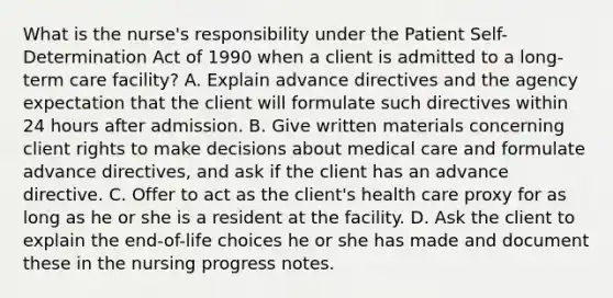 What is the nurse's responsibility under the Patient Self-Determination Act of 1990 when a client is admitted to a long-term care facility? A. Explain advance directives and the agency expectation that the client will formulate such directives within 24 hours after admission. B. Give written materials concerning client rights to make decisions about medical care and formulate advance directives, and ask if the client has an advance directive. C. Offer to act as the client's health care proxy for as long as he or she is a resident at the facility. D. Ask the client to explain the end-of-life choices he or she has made and document these in the nursing progress notes.