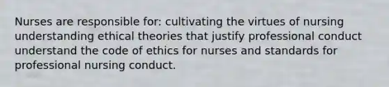 Nurses are responsible for: cultivating the virtues of nursing understanding ethical theories that justify professional conduct understand the code of ethics for nurses and standards for professional nursing conduct.