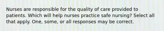 Nurses are responsible for the quality of care provided to patients. Which will help nurses practice safe nursing? Select all that apply. One, some, or all responses may be correct.