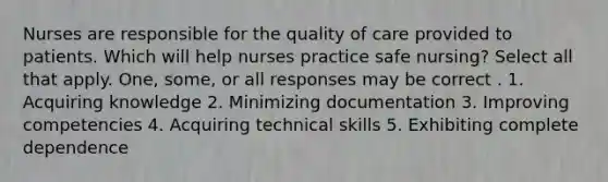 Nurses are responsible for the quality of care provided to patients. Which will help nurses practice safe nursing? Select all that apply. One, some, or all responses may be correct . 1. Acquiring knowledge 2. Minimizing documentation 3. Improving competencies 4. Acquiring technical skills 5. Exhibiting complete dependence