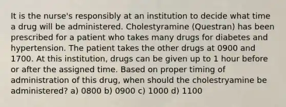 It is the nurse's responsibly at an institution to decide what time a drug will be administered. Cholestyramine (Questran) has been prescribed for a patient who takes many drugs for diabetes and hypertension. The patient takes the other drugs at 0900 and 1700. At this institution, drugs can be given up to 1 hour before or after the assigned time. Based on proper timing of administration of this drug, when should the cholestryamine be administered? a) 0800 b) 0900 c) 1000 d) 1100