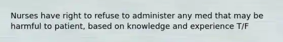 Nurses have right to refuse to administer any med that may be harmful to patient, based on knowledge and experience T/F