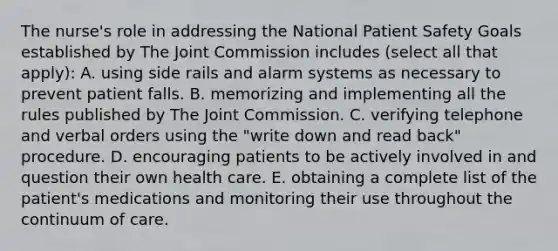 The nurse's role in addressing the National Patient Safety Goals established by The Joint Commission includes (select all that apply): A. using side rails and alarm systems as necessary to prevent patient falls. B. memorizing and implementing all the rules published by The Joint Commission. C. verifying telephone and verbal orders using the "write down and read back" procedure. D. encouraging patients to be actively involved in and question their own health care. E. obtaining a complete list of the patient's medications and monitoring their use throughout the continuum of care.